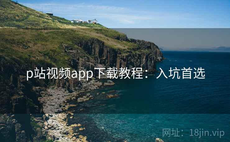 p站视频app下载教程：入坑首选